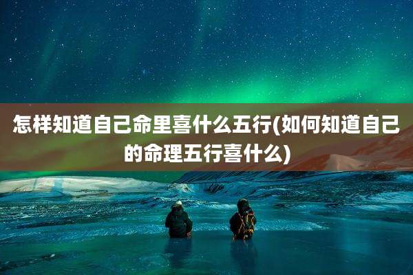 怎样知道自己命里喜什么五行(如何知道自己的命理五行喜什么)