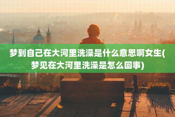 梦到自己在大河里洗澡是什么意思啊女生(梦见在大河里洗澡是怎么回事)