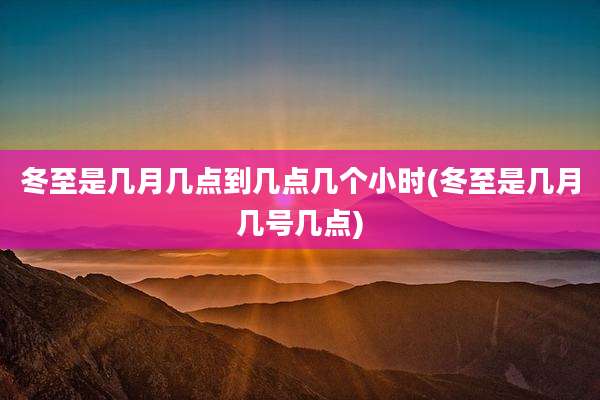 冬至是几月几点到几点几个小时(冬至是几月几号几点)