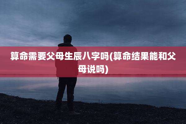 算命需要父母生辰八字吗(算命结果能和父母说吗)