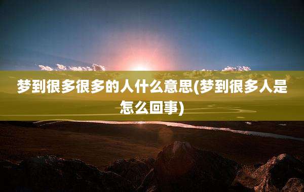 梦到很多很多的人什么意思(梦到很多人是怎么回事)