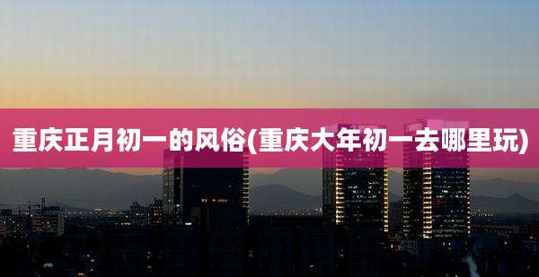 重庆正月初一的风俗(重庆大年初一去哪里玩)