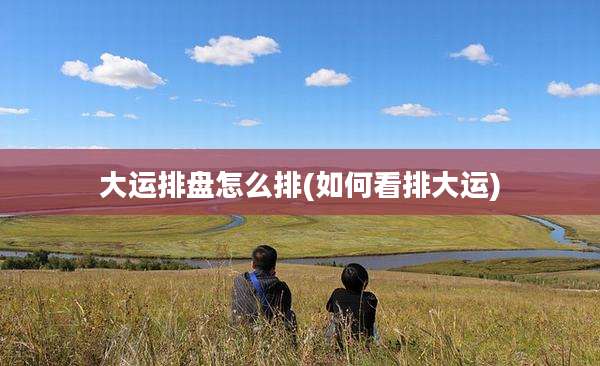 大运排盘怎么排(如何看排大运)
