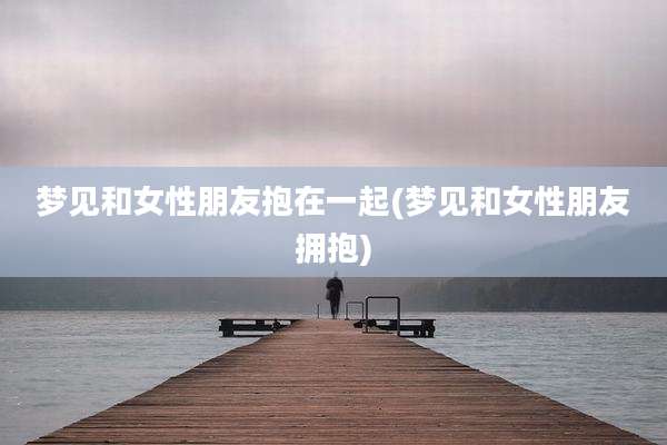 梦见和女性朋友抱在一起(梦见和女性朋友拥抱)