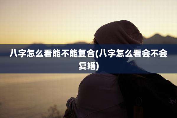 八字怎么看能不能复合(八字怎么看会不会复婚)