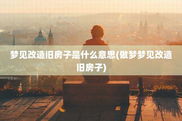 梦见改造旧房子是什么意思(做梦梦见改造旧房子)