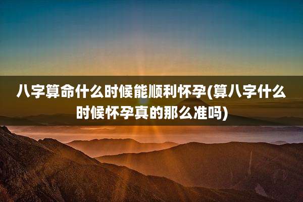 八字算命什么时候能顺利怀孕(算八字什么时候怀孕真的那么准吗)