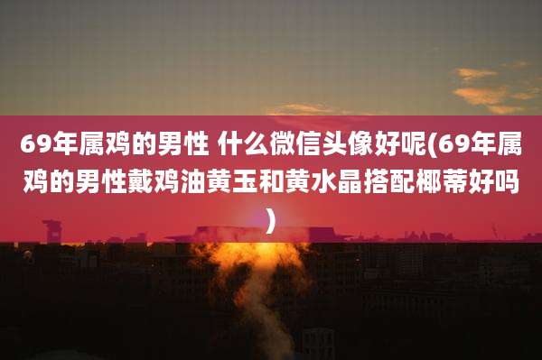 69年属鸡的男性 什么微信头像好呢(69年属鸡的男性戴鸡油黄玉和黄水晶搭配椰蒂好吗)