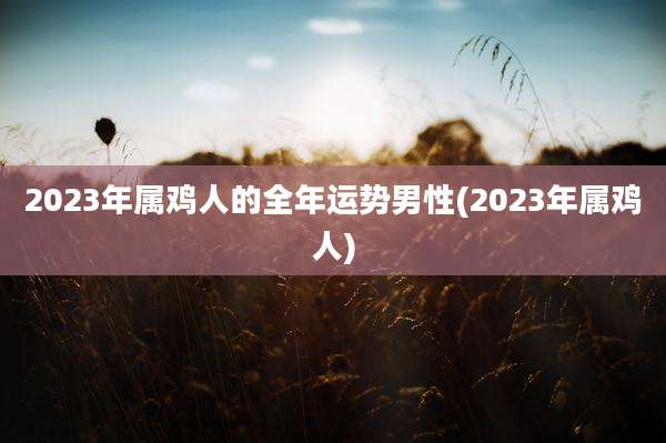 2023年属鸡人的全年运势男性(2023年属鸡人)