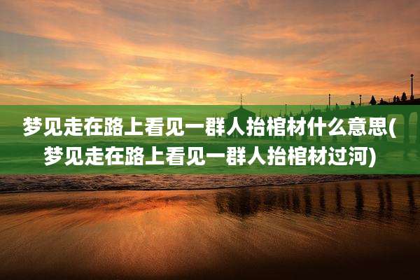 梦见走在路上看见一群人抬棺材什么意思(梦见走在路上看见一群人抬棺材过河)