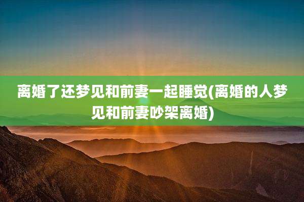离婚了还梦见和前妻一起睡觉(离婚的人梦见和前妻吵架离婚)