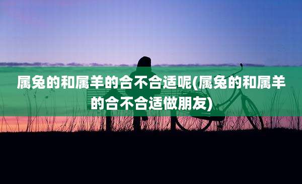 属兔的和属羊的合不合适呢(属兔的和属羊的合不合适做朋友)