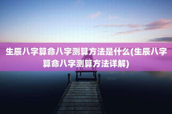 生辰八字算命八字测算方法是什么(生辰八字算命八字测算方法详解)