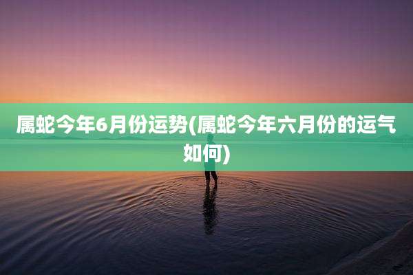 属蛇今年6月份运势(属蛇今年六月份的运气如何)