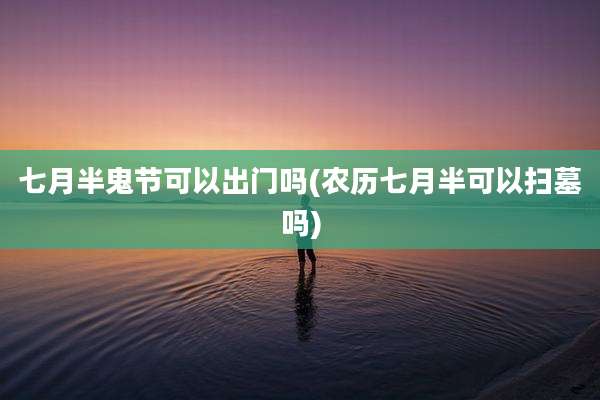七月半鬼节可以出门吗(农历七月半可以扫墓吗)