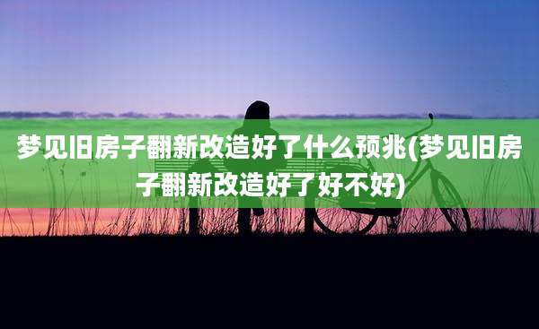 梦见旧房子翻新改造好了什么预兆(梦见旧房子翻新改造好了好不好)