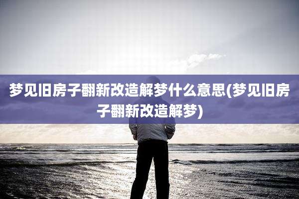 梦见旧房子翻新改造解梦什么意思(梦见旧房子翻新改造解梦)