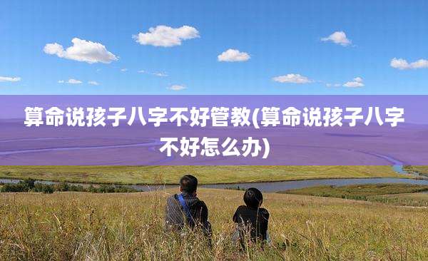 算命说孩子八字不好管教(算命说孩子八字不好怎么办)