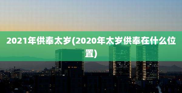 2021年供奉太岁(2020年太岁供奉在什么位置)