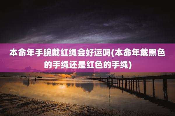 本命年手腕戴红绳会好运吗(本命年戴黑色的手绳还是红色的手绳)