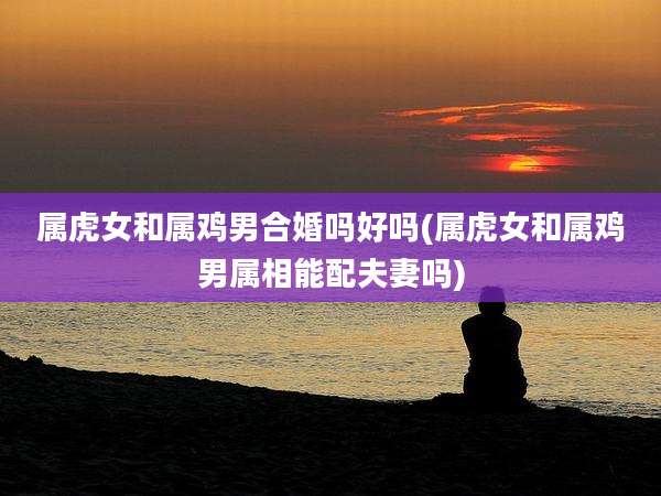 属虎女和属鸡男合婚吗好吗(属虎女和属鸡男属相能配夫妻吗)