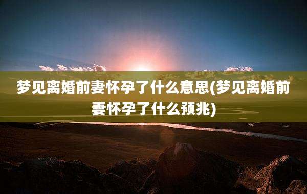 梦见离婚前妻怀孕了什么意思(梦见离婚前妻怀孕了什么预兆)