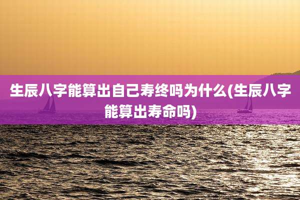 生辰八字能算出自己寿终吗为什么(生辰八字能算出寿命吗)