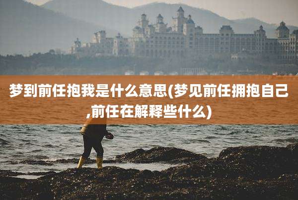 梦到前任抱我是什么意思(梦见前任拥抱自己,前任在解释些什么)