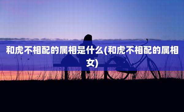 和虎不相配的属相是什么(和虎不相配的属相女)