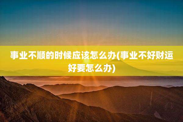事业不顺的时候应该怎么办(事业不好财运好要怎么办)