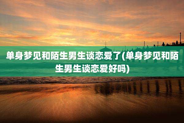 单身梦见和陌生男生谈恋爱了(单身梦见和陌生男生谈恋爱好吗)