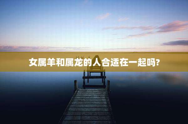 女属羊和属龙的人合适在一起吗?