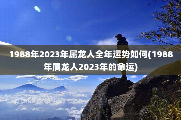 1988年2023年属龙人全年运势如何(1988年属龙人2023年的命运)