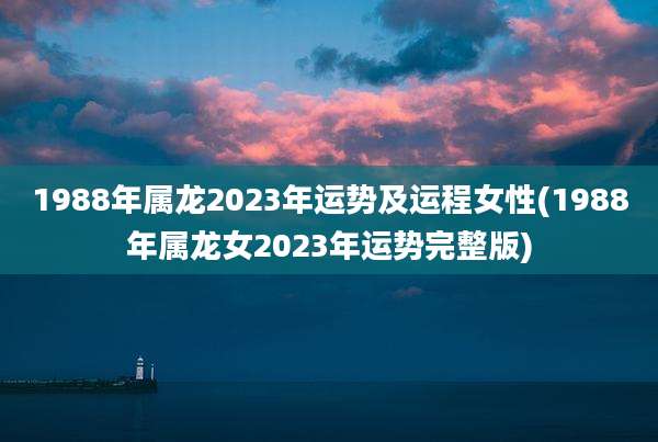 1988年属龙2023年运势及运程女性(1988年属龙女2023年运势完整版)