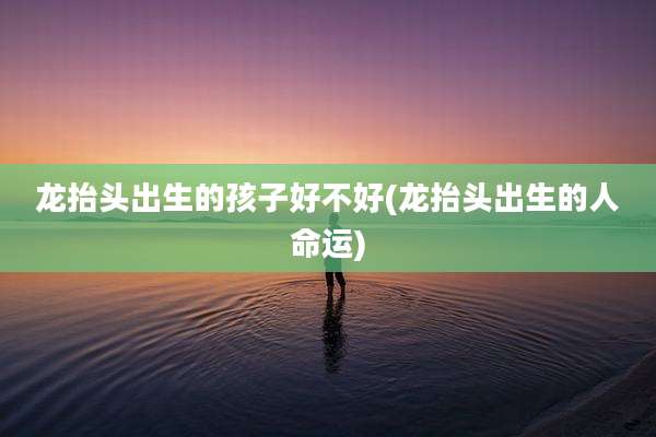 龙抬头出生的孩子好不好(龙抬头出生的人命运)