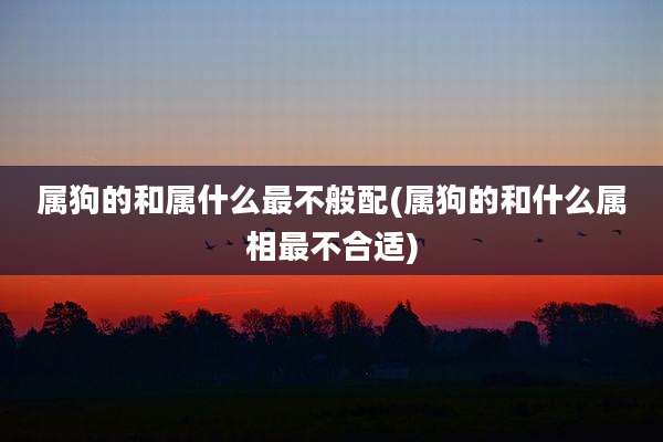 属狗的和属什么最不般配(属狗的和什么属相最不合适)