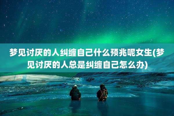 梦见讨厌的人纠缠自己什么预兆呢女生(梦见讨厌的人总是纠缠自己怎么办)