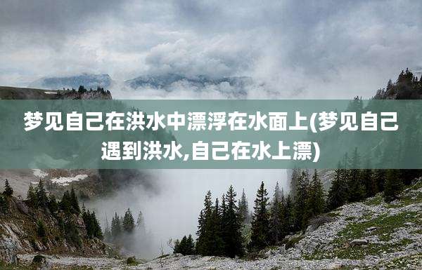 梦见自己在洪水中漂浮在水面上(梦见自己遇到洪水,自己在水上漂)
