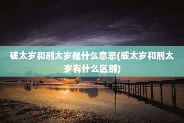 破太岁和刑太岁是什么意思(破太岁和刑太岁有什么区别)