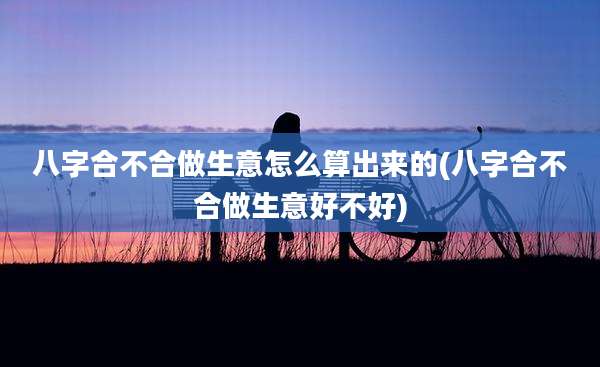八字合不合做生意怎么算出来的(八字合不合做生意好不好)