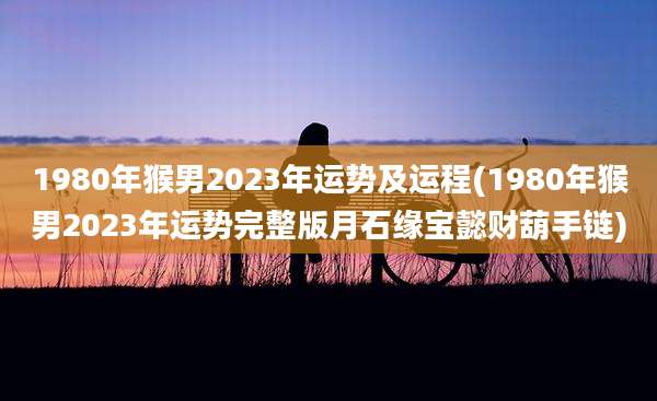 1980年猴男2023年运势及运程(1980年猴男2023年运势完整版月石缘宝懿财葫手链)