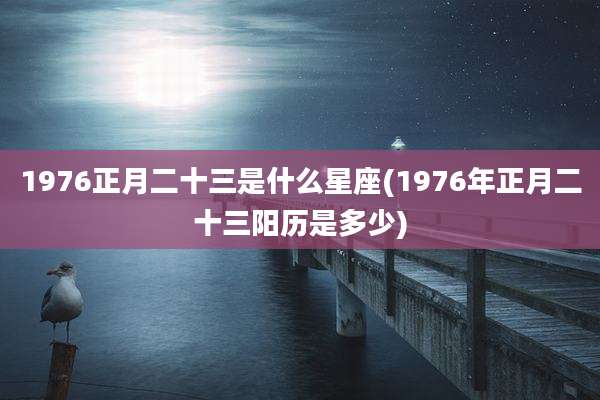 1976正月二十三是什么星座(1976年正月二十三阳历是多少)