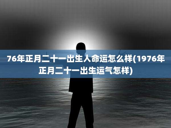 76年正月二十一出生人命运怎么样(1976年正月二十一出生运气怎样)