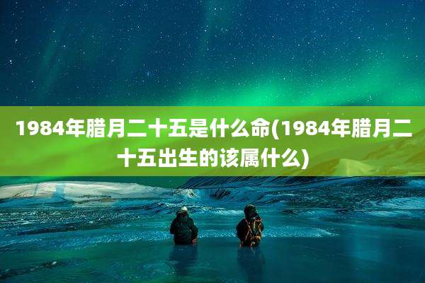 1984年腊月二十五是什么命(1984年腊月二十五出生的该属什么)