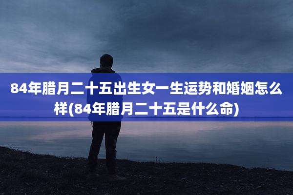 84年腊月二十五出生女一生运势和婚姻怎么样(84年腊月二十五是什么命)