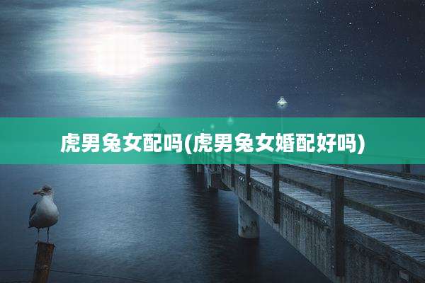 虎男兔女配吗(虎男兔女婚配好吗)