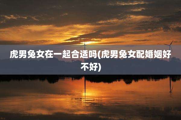 虎男兔女在一起合适吗(虎男兔女配婚姻好不好)