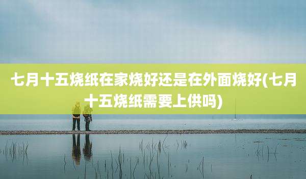 七月十五烧纸在家烧好还是在外面烧好(七月十五烧纸需要上供吗)