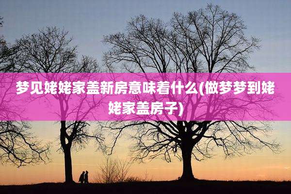 梦见姥姥家盖新房意味着什么(做梦梦到姥姥家盖房子)