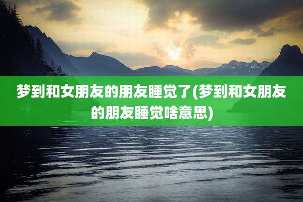 梦到和女朋友的朋友睡觉了(梦到和女朋友的朋友睡觉啥意思)